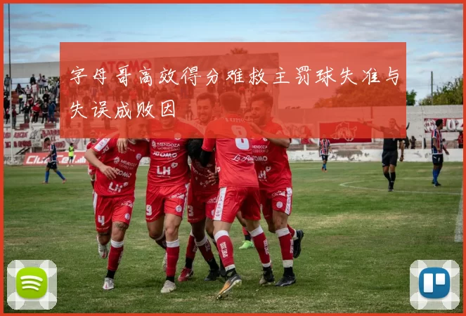 字母哥高效得分难救主罚球失准与失误成败因
