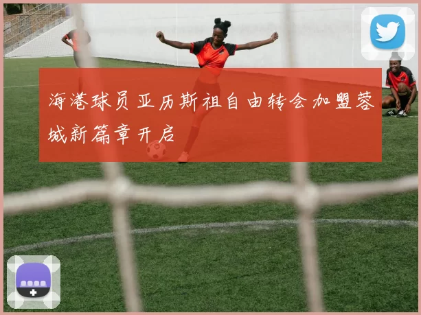 海港球员亚历斯祖自由转会加盟蓉城新篇章开启