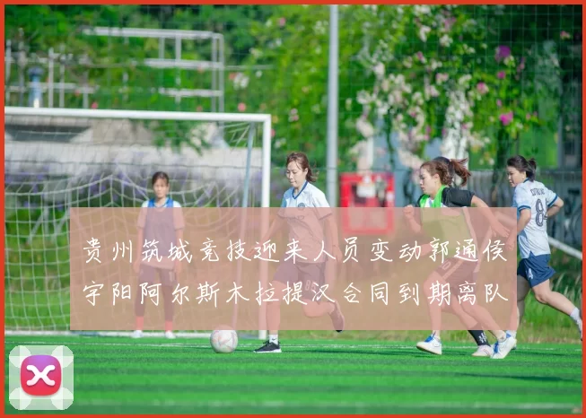 贵州筑城竞技迎来人员变动郭通侯宇阳阿尔斯木拉提汉合同到期离队