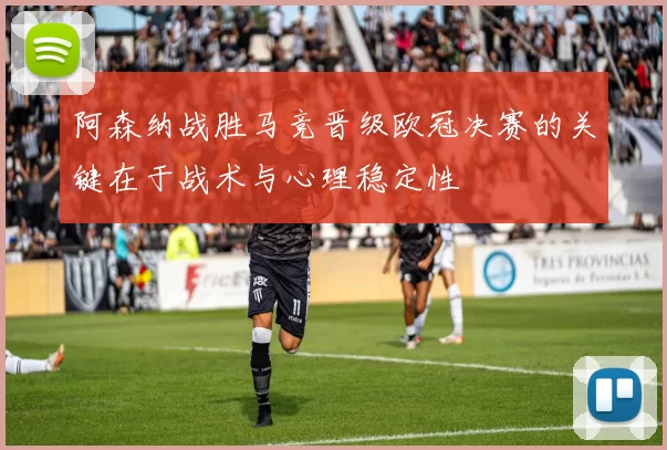 阿森纳战胜马竞晋级欧冠决赛的关键在于战术与心理稳定性