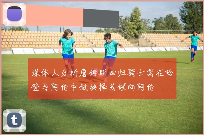 媒体人分析詹姆斯回归骑士需在哈登与阿伦中做抉择或倾向阿伦