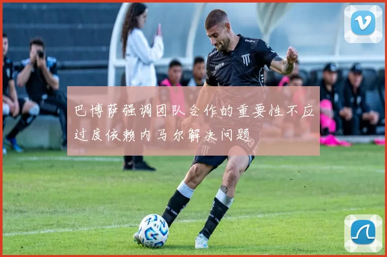 巴博萨强调团队合作的重要性不应过度依赖内马尔解决问题