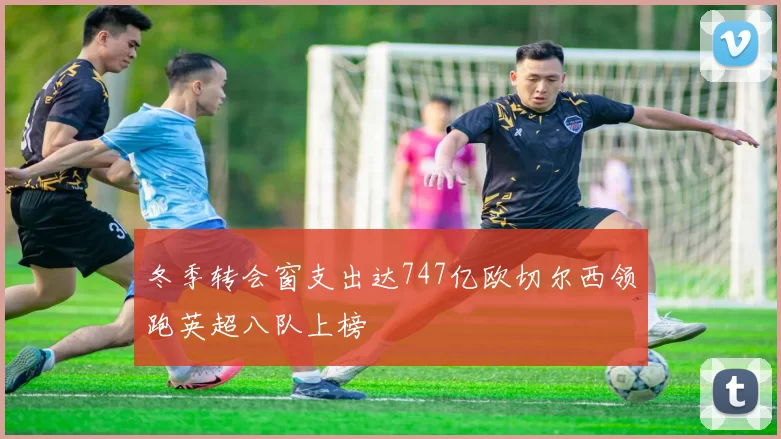 冬季转会窗支出达747亿欧切尔西领跑英超八队上榜