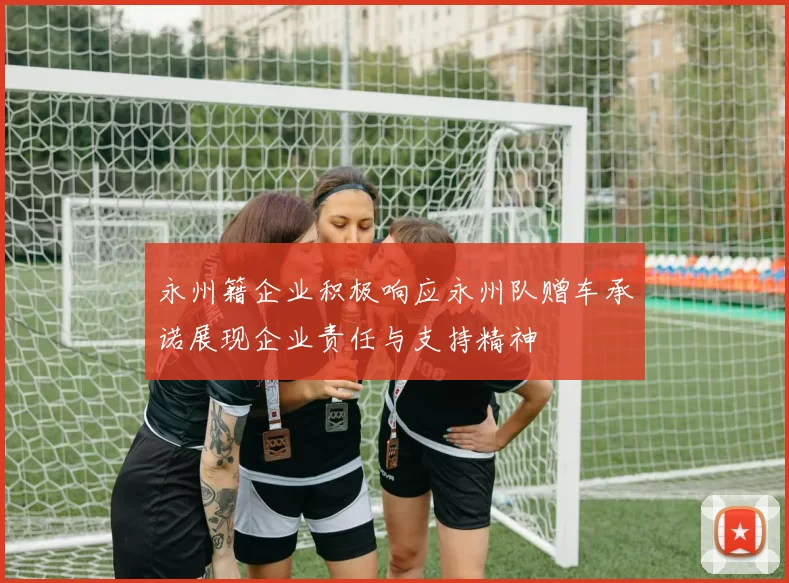 永州籍企业积极响应永州队赠车承诺展现企业责任与支持精神