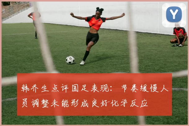 韩乔生点评国足表现：节奏缓慢人员调整未能形成良好化学反应